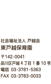 社会福祉法人 戸越会 東戸越保育園 〒142-0041 東京都品川区戸越4丁目1番10号 電話 03-3781-5363 FAX 03-3783-0033